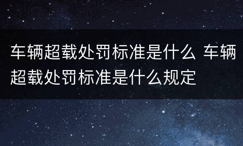 车辆超载处罚标准是什么 车辆超载处罚标准是什么规定