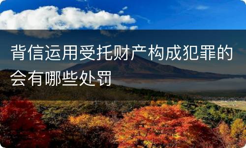 背信运用受托财产构成犯罪的会有哪些处罚