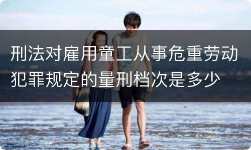 刑法对雇用童工从事危重劳动犯罪规定的量刑档次是多少