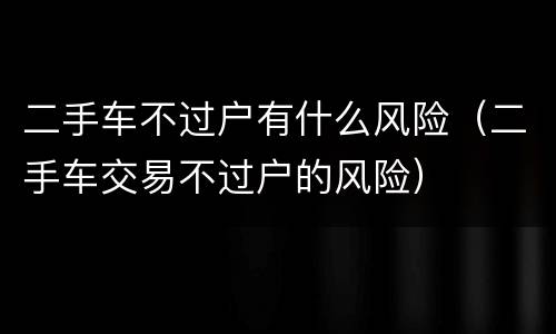 二手车不过户有什么风险（二手车交易不过户的风险）