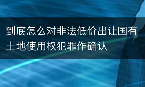 到底怎么对非法低价出让国有土地使用权犯罪作确认