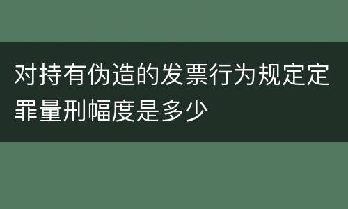 对持有伪造的发票行为规定定罪量刑幅度是多少