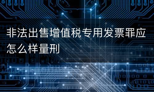 非法出售增值税专用发票罪应怎么样量刑