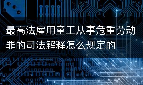 最高法雇用童工从事危重劳动罪的司法解释怎么规定的