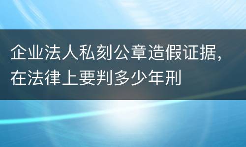 企业法人私刻公章造假证据，在法律上要判多少年刑