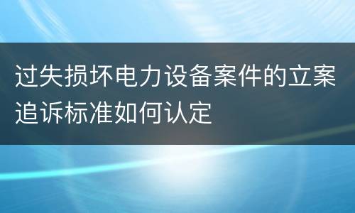 过失损坏电力设备案件的立案追诉标准如何认定