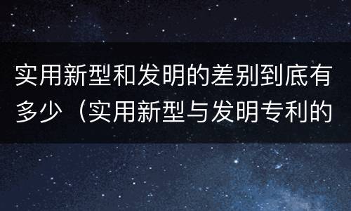 实用新型和发明的差别到底有多少（实用新型与发明专利的区别有哪些）