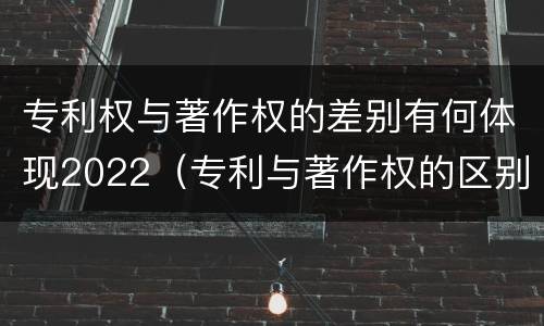 专利权与著作权的差别有何体现2022（专利与著作权的区别）