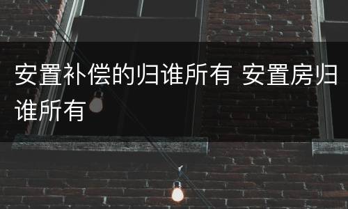 安置补偿的归谁所有 安置房归谁所有