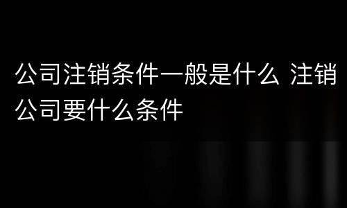 公司注销条件一般是什么 注销公司要什么条件