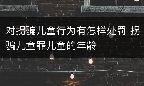 对拐骗儿童行为有怎样处罚 拐骗儿童罪儿童的年龄