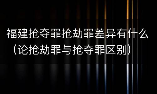 福建抢夺罪抢劫罪差异有什么（论抢劫罪与抢夺罪区别）