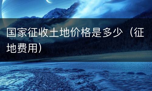 国家征收土地价格是多少（征地费用）