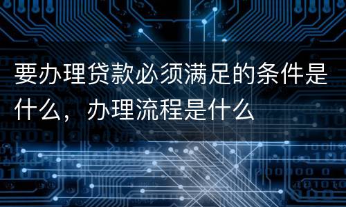 要办理贷款必须满足的条件是什么，办理流程是什么