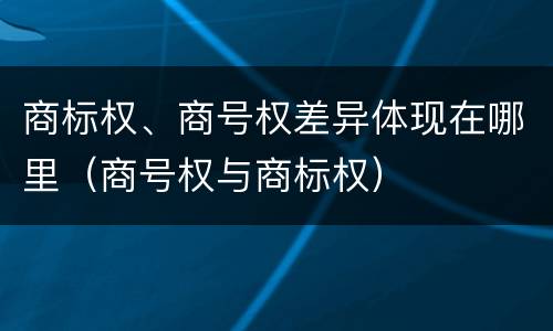 商标权、商号权差异体现在哪里（商号权与商标权）