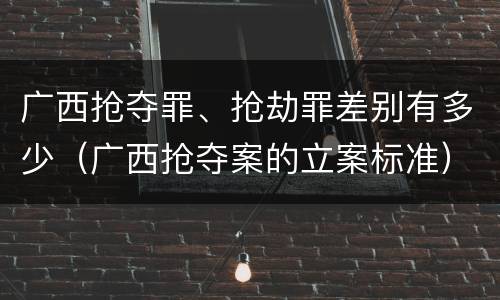广西抢夺罪、抢劫罪差别有多少（广西抢夺案的立案标准）
