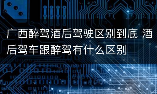 广西醉驾酒后驾驶区别到底 酒后驾车跟醉驾有什么区别