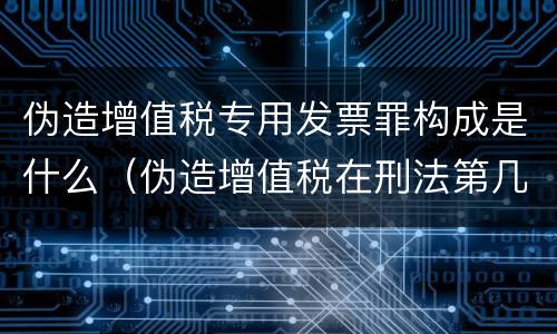 伪造增值税专用发票罪构成是什么（伪造增值税在刑法第几章）