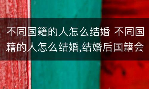 不同国籍的人怎么结婚 不同国籍的人怎么结婚,结婚后国籍会发生变化吗