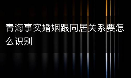 青海事实婚姻跟同居关系要怎么识别