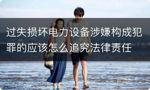 过失损坏电力设备涉嫌构成犯罪的应该怎么追究法律责任