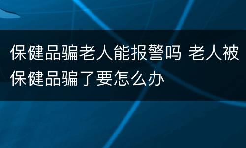 保健品骗老人能报警吗 老人被保健品骗了要怎么办