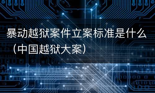 暴动越狱案件立案标准是什么（中国越狱大案）
