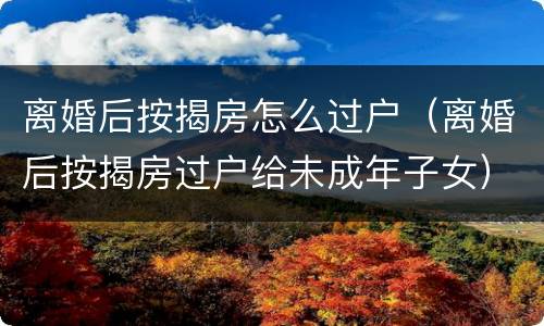 离婚后按揭房怎么过户（离婚后按揭房过户给未成年子女）