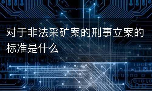 对于非法采矿案的刑事立案的标准是什么