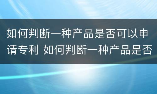 如何判断一种产品是否可以申请专利 如何判断一种产品是否可以申请专利呢