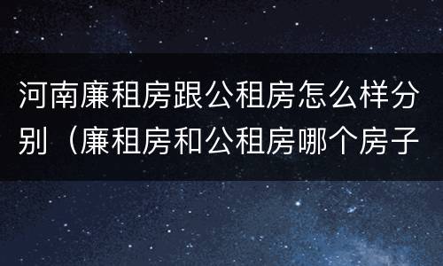 河南廉租房跟公租房怎么样分别（廉租房和公租房哪个房子好）