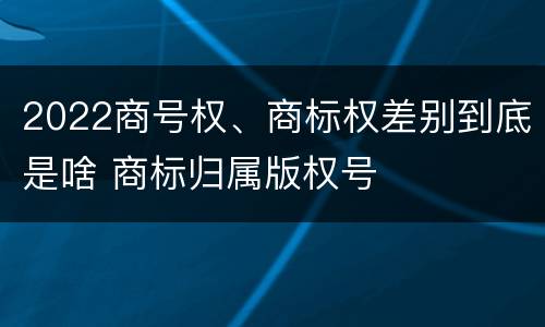 2022商号权、商标权差别到底是啥 商标归属版权号
