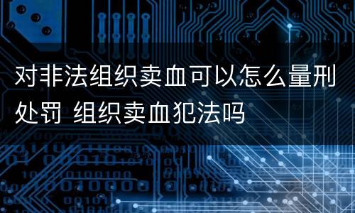 对非法组织卖血可以怎么量刑处罚 组织卖血犯法吗