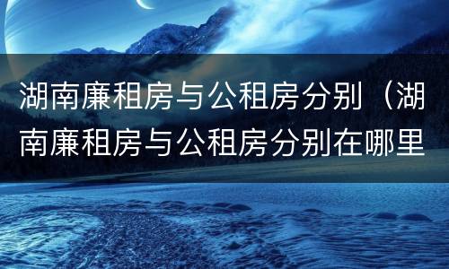 湖南廉租房与公租房分别（湖南廉租房与公租房分别在哪里）