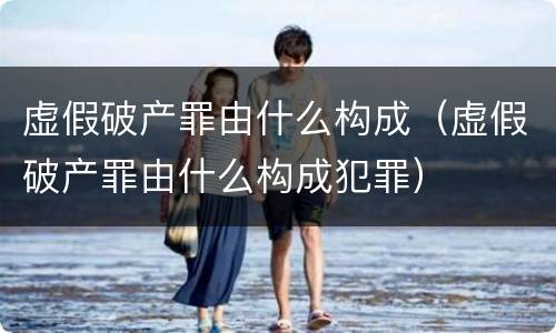 虚假破产罪由什么构成（虚假破产罪由什么构成犯罪）