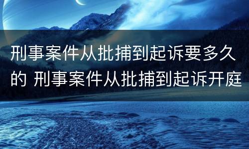 刑事案件从批捕到起诉要多久的 刑事案件从批捕到起诉开庭多长时间