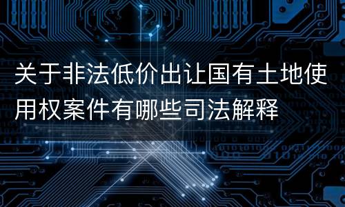 关于非法低价出让国有土地使用权案件有哪些司法解释