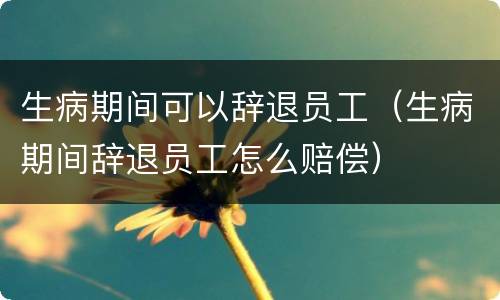 生病期间可以辞退员工（生病期间辞退员工怎么赔偿）