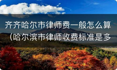 齐齐哈尔市律师费一般怎么算（哈尔滨市律师收费标准是多少）