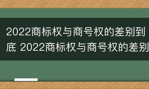 2022商标权与商号权的差别到底 2022商标权与商号权的差别到底多大