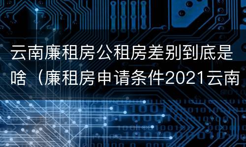 云南廉租房公租房差别到底是啥（廉租房申请条件2021云南）