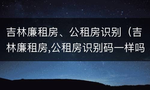 吉林廉租房、公租房识别（吉林廉租房,公租房识别码一样吗）