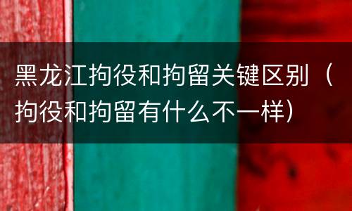 黑龙江拘役和拘留关键区别（拘役和拘留有什么不一样）
