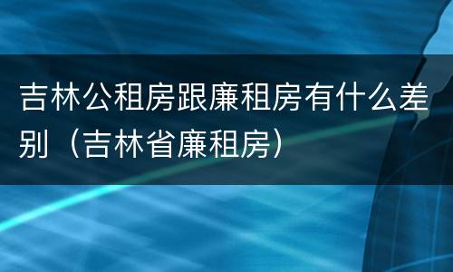吉林公租房跟廉租房有什么差别（吉林省廉租房）