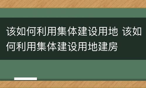该如何利用集体建设用地 该如何利用集体建设用地建房