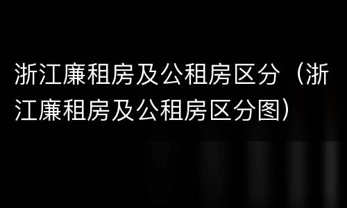 浙江廉租房及公租房区分（浙江廉租房及公租房区分图）