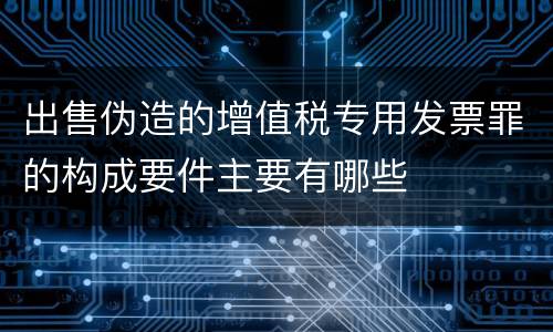 出售伪造的增值税专用发票罪的构成要件主要有哪些 出售伪造的增值税专用发票罪的构成要件主要有哪些
