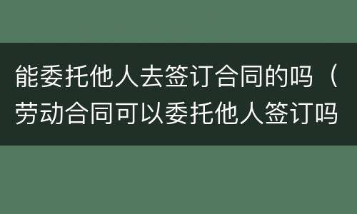 能委托他人去签订合同的吗（劳动合同可以委托他人签订吗）