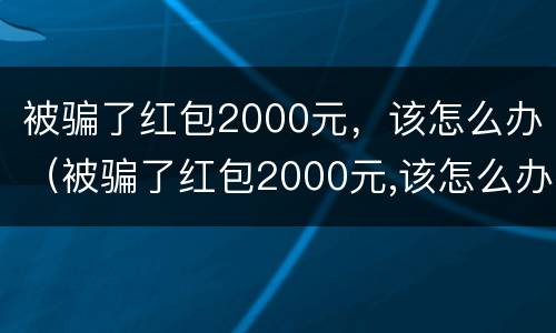 被骗了红包2000元，该怎么办（被骗了红包2000元,该怎么办理）