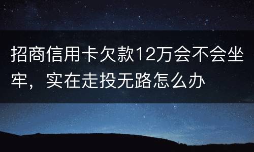 招商信用卡欠款12万会不会坐牢，实在走投无路怎么办